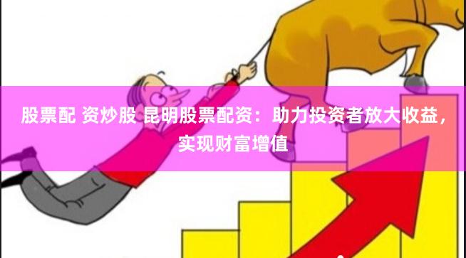 股票配 资炒股 昆明股票配资：助力投资者放大收益，实现财富增值